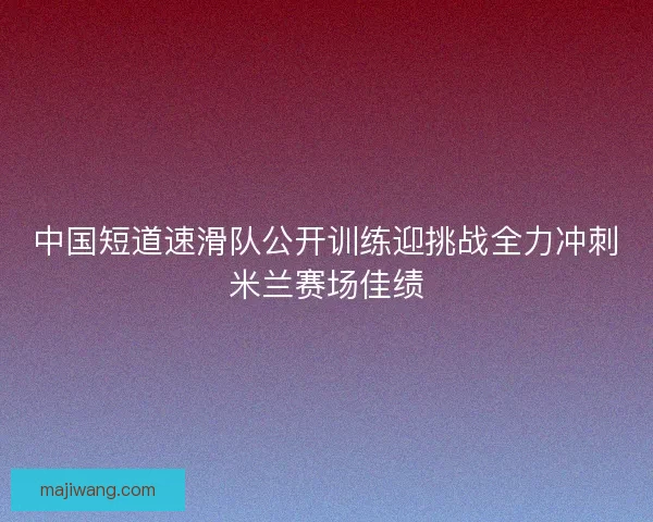 中国短道速滑队公开训练迎挑战全力冲刺米兰赛场佳绩